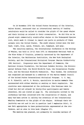 PREFACE
On 24 November 1970 the United States Secretary of the Interior,
Walter Hickel, announced that an international meeting of leading
cetologists would be called to consider the plight of the great whales
and their biology as related to their conservation. He did this as he
placed eight commercially sought-after whales on the Endangered Species
List, which made it illegal to import any parts or products of these
animals into the United States. The eight whales listed were the bow-
head, right, blue, sperm, finback, sei, humpback, and gray.
The resulting meeting, the International Conference on the Biology
of Whales, was held on 10-12 June 1971 in Shenandoah National Park on
the Blue Ridge of Virginia, primarily sponsored by the Department of
the Interior, the Smithsonian Institution, the New York Zoological
Society, and the International Biological Program (Marine Productivity
(PM) Section). Cosponsors were the Department of Commerce, the
National Science Foundation, the National Audubon Society, the Environ-
mental Defense Fund, the World Wildlife Fund, the Conservation Founda-
tion, and the National Wildlife Federation. Thus funded, the conference
was organized and managed by a committee of the Marine Mammal Council
of the United States International Biological Program: G. C. Ray,
W. E. Schevill, and K. S. Norris, specialists in marine mammals then
unconnected with either whaling or sealing or their regulation. Ten
countries were represented at the conference (the Russians were in-
vited but did not attend) by thirty-four participants and twenty
observers, who are listed at page 21. The cetologists invited to the
conference had been concerned with the conservation of whales, and
many had been active in calling the attention of the International
Whaling Commission to the plight of the whales. Although their ob-
jectivity was not and is not in question (and I emphasize this), it
was felt appropriate to have protectionists represented at the con-
ference, and so also in this book (Chapter 17).
The meeting was planned, not primarily to consider matters of
 