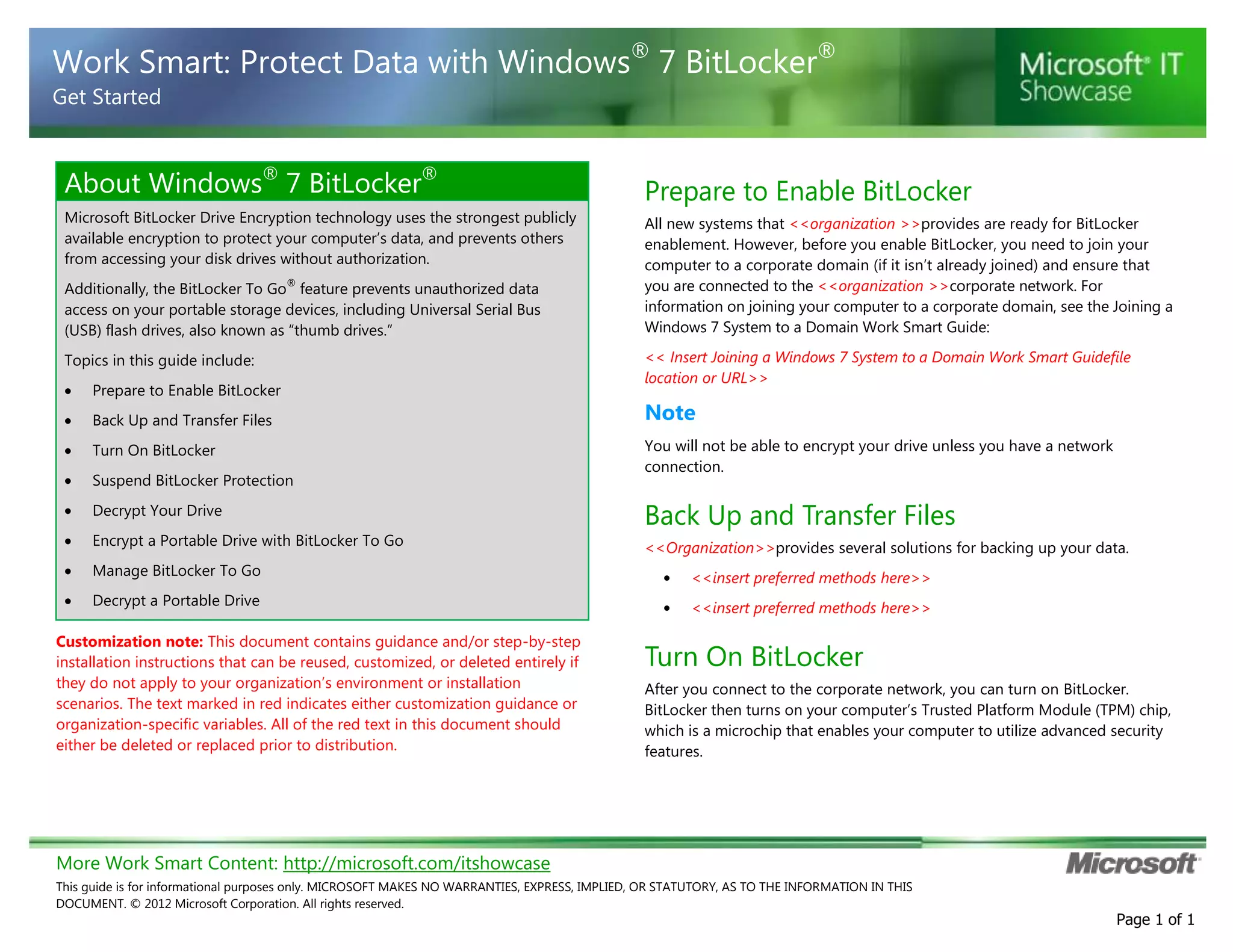 More Work Smart Content: http://microsoft.com/itshowcase
This guide is for informational purposes only. MICROSOFT MAKES NO WARRANTIES, EXPRESS, IMPLIED, OR STATUTORY, AS TO THE INFORMATION IN THIS
DOCUMENT. © 2012 Microsoft Corporation. All rights reserved.
Page 1 of 1
Work Smart: Protect Data with Windows®
7 BitLocker®
Get Started
About Windows®
7 BitLocker®
Microsoft BitLocker Drive Encryption technology uses the strongest publicly
available encryption to protect your computer’s data, and prevents others
from accessing your disk drives without authorization.
Additionally, the BitLocker To Go
®
feature prevents unauthorized data
access on your portable storage devices, including Universal Serial Bus
(USB) flash drives, also known as “thumb drives.”
Topics in this guide include:
Prepare to Enable BitLocker
Back Up and Transfer Files
Turn On BitLocker
Suspend BitLocker Protection
Decrypt Your Drive
Encrypt a Portable Drive with BitLocker To Go
Manage BitLocker To Go
Decrypt a Portable Drive
Customization note: This document contains guidance and/or step-by-step
installation instructions that can be reused, customized, or deleted entirely if
they do not apply to your organization’s environment or installation
scenarios. The text marked in red indicates either customization guidance or
organization-specific variables. All of the red text in this document should
either be deleted or replaced prior to distribution.
Prepare to Enable BitLocker
All new systems that <<organization >>provides are ready for BitLocker
enablement. However, before you enable BitLocker, you need to join your
computer to a corporate domain (if it isn’t already joined) and ensure that
you are connected to the <<organization >>corporate network. For
information on joining your computer to a corporate domain, see the Joining a
Windows 7 System to a Domain Work Smart Guide:
<< Insert Joining a Windows 7 System to a Domain Work Smart Guidefile
location or URL>>
Note
You will not be able to encrypt your drive unless you have a network
connection.
Back Up and Transfer Files
<<Organization>>provides several solutions for backing up your data.
• <<insert preferred methods here>>
• <<insert preferred methods here>>
Turn On BitLocker
After you connect to the corporate network, you can turn on BitLocker.
BitLocker then turns on your computer’s Trusted Platform Module (TPM) chip,
which is a microchip that enables your computer to utilize advanced security
features.
 