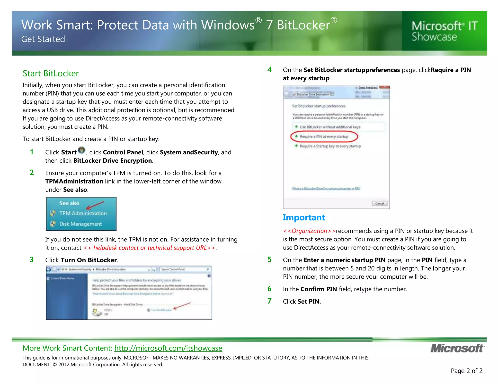 More Work Smart Content: http://microsoft.com/itshowcase
This guide is for informational purposes only. MICROSOFT MAKES NO WARRANTIES, EXPRESS, IMPLIED, OR STATUTORY, AS TO THE INFORMATION IN THIS
DOCUMENT. © 2012 Microsoft Corporation. All rights reserved.
Page 2 of 2
Work Smart: Protect Data with Windows®
7 BitLocker®
Get Started
Start BitLocker
Initially, when you start BitLocker, you can create a personal identification
number (PIN) that you can use each time you start your computer, or you can
designate a startup key that you must enter each time that you attempt to
access a USB drive. This additional protection is optional, but is recommended.
If you are going to use DirectAccess as your remote-connectivity software
solution, you must create a PIN.
To start BitLocker and create a PIN or startup key:
1 Click Start , click Control Panel, click System andSecurity, and
then click BitLocker Drive Encryption.
2 Ensure your computer’s TPM is turned on. To do this, look for a
TPMAdministration link in the lower-left corner of the window
under See also.
If you do not see this link, the TPM is not on. For assistance in turning
it on, contact << helpdesk contact or technical support URL>>.
3 Click Turn On BitLocker.
4 On the Set BitLocker startuppreferences page, clickRequire a PIN
at every startup.
Important
<<Organization>>recommends using a PIN or startup key because it
is the most secure option. You must create a PIN if you are going to
use DirectAccess as your remote-connectivity software solution.
5 On the Enter a numeric startup PIN page, in the PIN field, type a
number that is between 5 and 20 digits in length. The longer your
PIN number, the more secure your computer will be.
6 In the Confirm PIN field, retype the number.
7 Click Set PIN.
 