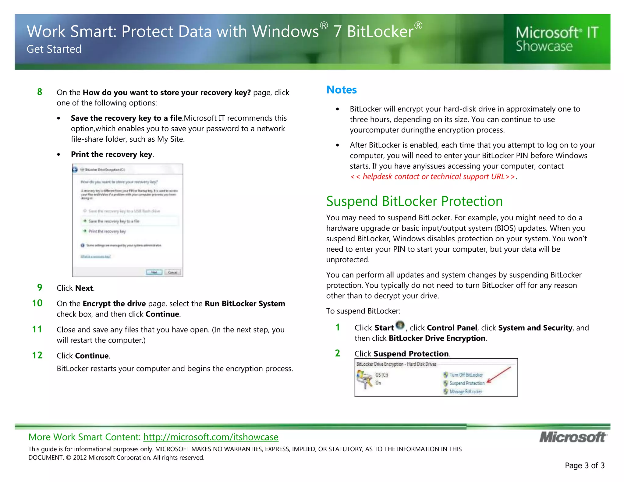 More Work Smart Content: http://microsoft.com/itshowcase
This guide is for informational purposes only. MICROSOFT MAKES NO WARRANTIES, EXPRESS, IMPLIED, OR STATUTORY, AS TO THE INFORMATION IN THIS
DOCUMENT. © 2012 Microsoft Corporation. All rights reserved.
Page 3 of 3
Work Smart: Protect Data with Windows®
7 BitLocker®
Get Started
8 On the How do you want to store your recovery key? page, click
one of the following options:
• Save the recovery key to a file.Microsoft IT recommends this
option,which enables you to save your password to a network
file-share folder, such as My Site.
• Print the recovery key.
9 Click Next.
10 On the Encrypt the drive page, select the Run BitLocker System
check box, and then click Continue.
11 Close and save any files that you have open. (In the next step, you
will restart the computer.)
12 Click Continue.
BitLocker restarts your computer and begins the encryption process.
Notes
• BitLocker will encrypt your hard-disk drive in approximately one to
three hours, depending on its size. You can continue to use
yourcomputer duringthe encryption process.
• After BitLocker is enabled, each time that you attempt to log on to your
computer, you will need to enter your BitLocker PIN before Windows
starts. If you have anyissues accessing your computer, contact
<< helpdesk contact or technical support URL>>.
Suspend BitLocker Protection
You may need to suspend BitLocker. For example, you might need to do a
hardware upgrade or basic input/output system (BIOS) updates. When you
suspend BitLocker, Windows disables protection on your system. You won’t
need to enter your PIN to start your computer, but your data will be
unprotected.
You can perform all updates and system changes by suspending BitLocker
protection. You typically do not need to turn BitLocker off for any reason
other than to decrypt your drive.
To suspend BitLocker:
1 Click Start , click Control Panel, click System and Security, and
then click BitLocker Drive Encryption.
2 Click Suspend Protection.
 