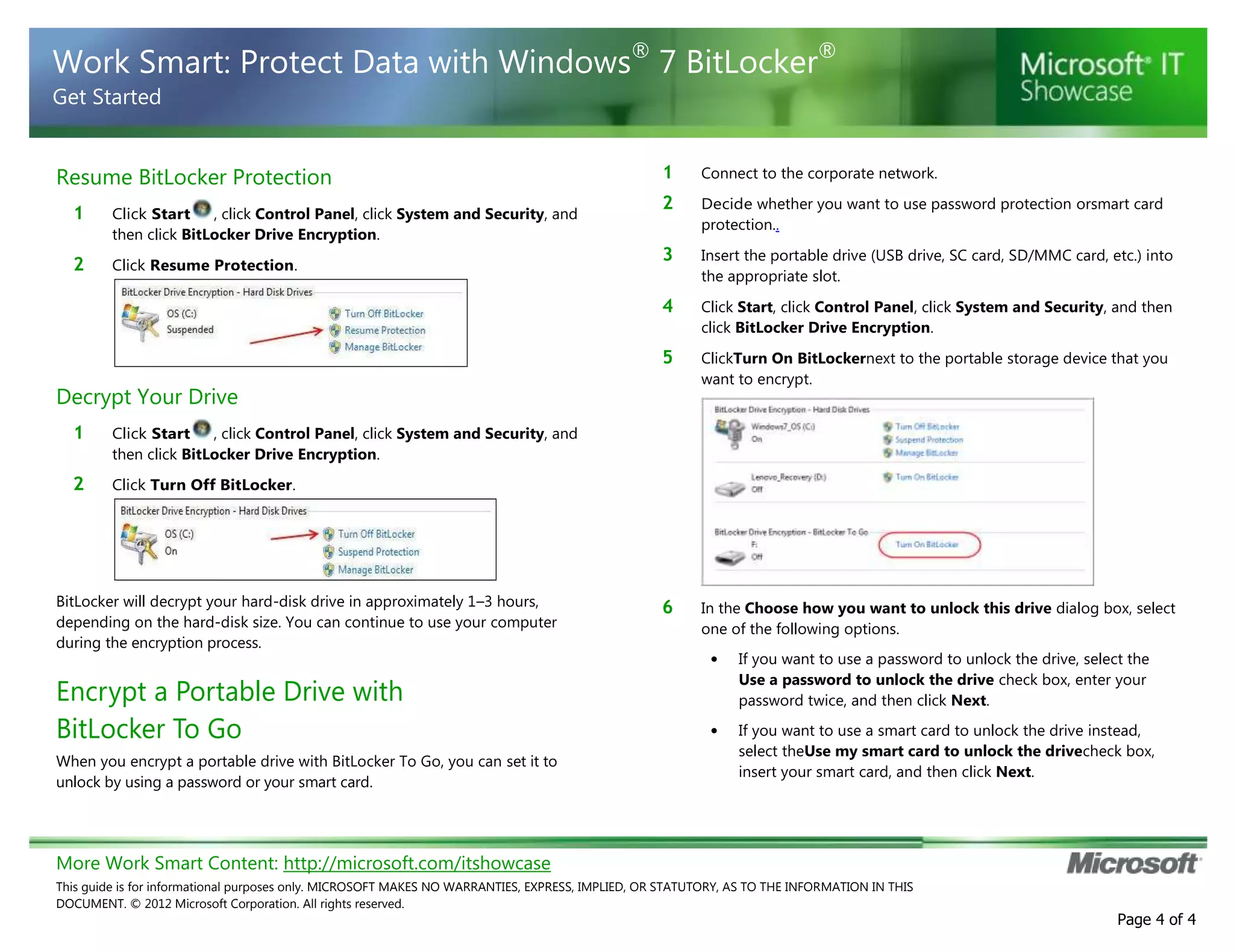 More Work Smart Content: http://microsoft.com/itshowcase
This guide is for informational purposes only. MICROSOFT MAKES NO WARRANTIES, EXPRESS, IMPLIED, OR STATUTORY, AS TO THE INFORMATION IN THIS
DOCUMENT. © 2012 Microsoft Corporation. All rights reserved.
Page 4 of 4
Work Smart: Protect Data with Windows®
7 BitLocker®
Get Started
Resume BitLocker Protection
1 Click Start , click Control Panel, click System and Security, and
then click BitLocker Drive Encryption.
2 Click Resume Protection.
Decrypt Your Drive
1 Click Start , click Control Panel, click System and Security, and
then click BitLocker Drive Encryption.
2 Click Turn Off BitLocker.
BitLocker will decrypt your hard-disk drive in approximately 1–3 hours,
depending on the hard-disk size. You can continue to use your computer
during the encryption process.
Encrypt a Portable Drive with
BitLocker To Go
When you encrypt a portable drive with BitLocker To Go, you can set it to
unlock by using a password or your smart card.
1 Connect to the corporate network.
2 Decide whether you want to use password protection orsmart card
protection..
3 Insert the portable drive (USB drive, SC card, SD/MMC card, etc.) into
the appropriate slot.
4 Click Start, click Control Panel, click System and Security, and then
click BitLocker Drive Encryption.
5 ClickTurn On BitLockernext to the portable storage device that you
want to encrypt.
6 In the Choose how you want to unlock this drive dialog box, select
one of the following options.
• If you want to use a password to unlock the drive, select the
Use a password to unlock the drive check box, enter your
password twice, and then click Next.
• If you want to use a smart card to unlock the drive instead,
select theUse my smart card to unlock the drivecheck box,
insert your smart card, and then click Next.
 