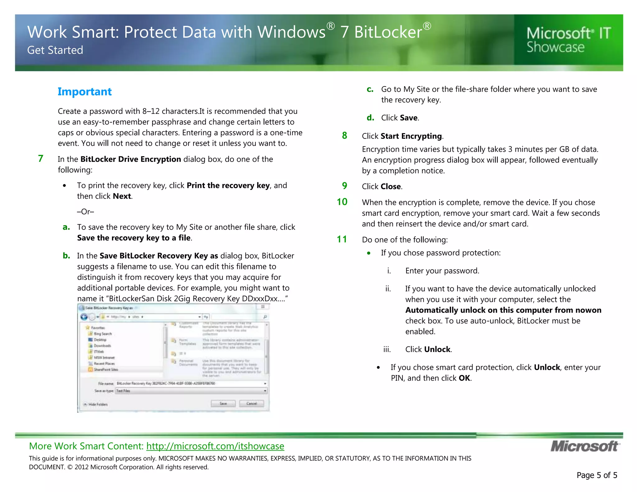 More Work Smart Content: http://microsoft.com/itshowcase
This guide is for informational purposes only. MICROSOFT MAKES NO WARRANTIES, EXPRESS, IMPLIED, OR STATUTORY, AS TO THE INFORMATION IN THIS
DOCUMENT. © 2012 Microsoft Corporation. All rights reserved.
Page 5 of 5
Work Smart: Protect Data with Windows®
7 BitLocker®
Get Started
Important
Create a password with 8–12 characters.It is recommended that you
use an easy-to-remember passphrase and change certain letters to
caps or obvious special characters. Entering a password is a one-time
event. You will not need to change or reset it unless you want to.
7 In the BitLocker Drive Encryption dialog box, do one of the
following:
• To print the recovery key, click Print the recovery key, and
then click Next.
–Or–
a. To save the recovery key to My Site or another file share, click
Save the recovery key to a file.
b. In the Save BitLocker Recovery Key as dialog box, BitLocker
suggests a filename to use. You can edit this filename to
distinguish it from recovery keys that you may acquire for
additional portable devices. For example, you might want to
name it “BitLockerSan Disk 2Gig Recovery Key DDxxxDxx….”
c. Go to My Site or the file-share folder where you want to save
the recovery key.
d. Click Save.
8 Click Start Encrypting.
Encryption time varies but typically takes 3 minutes per GB of data.
An encryption progress dialog box will appear, followed eventually
by a completion notice.
9 Click Close.
10 When the encryption is complete, remove the device. If you chose
smart card encryption, remove your smart card. Wait a few seconds
and then reinsert the device and/or smart card.
11 Do one of the following:
If you chose password protection:
i. Enter your password.
ii. If you want to have the device automatically unlocked
when you use it with your computer, select the
Automatically unlock on this computer from nowon
check box. To use auto-unlock, BitLocker must be
enabled.
iii. Click Unlock.
• If you chose smart card protection, click Unlock, enter your
PIN, and then click OK.
 