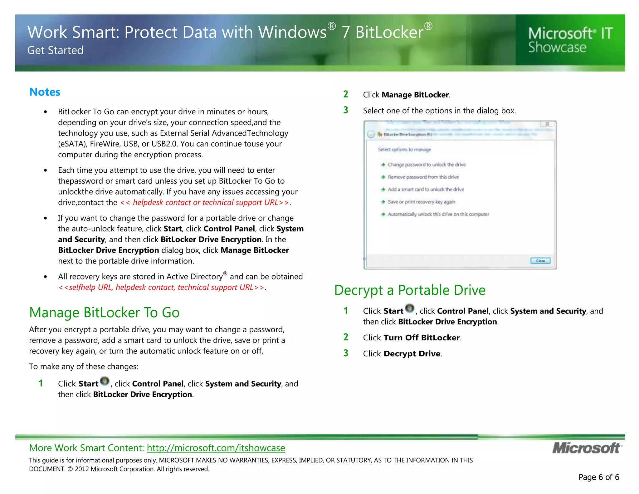 More Work Smart Content: http://microsoft.com/itshowcase
This guide is for informational purposes only. MICROSOFT MAKES NO WARRANTIES, EXPRESS, IMPLIED, OR STATUTORY, AS TO THE INFORMATION IN THIS
DOCUMENT. © 2012 Microsoft Corporation. All rights reserved.
Page 6 of 6
Work Smart: Protect Data with Windows®
7 BitLocker®
Get Started
Notes
• BitLocker To Go can encrypt your drive in minutes or hours,
depending on your drive’s size, your connection speed,and the
technology you use, such as External Serial AdvancedTechnology
(eSATA), FireWire, USB, or USB2.0. You can continue touse your
computer during the encryption process.
• Each time you attempt to use the drive, you will need to enter
thepassword or smart card unless you set up BitLocker To Go to
unlockthe drive automatically. If you have any issues accessing your
drive,contact the << helpdesk contact or technical support URL>>.
• If you want to change the password for a portable drive or change
the auto-unlock feature, click Start, click Control Panel, click System
and Security, and then click BitLocker Drive Encryption. In the
BitLocker Drive Encryption dialog box, click Manage BitLocker
next to the portable drive information.
• All recovery keys are stored in Active Directory
®
and can be obtained
<<selfhelp URL, helpdesk contact, technical support URL>>.
Manage BitLocker To Go
After you encrypt a portable drive, you may want to change a password,
remove a password, add a smart card to unlock the drive, save or print a
recovery key again, or turn the automatic unlock feature on or off.
To make any of these changes:
1 Click Start , click Control Panel, click System and Security, and
then click BitLocker Drive Encryption.
2 Click Manage BitLocker.
3 Select one of the options in the dialog box.
Decrypt a Portable Drive
1 Click Start , click Control Panel, click System and Security, and
then click BitLocker Drive Encryption.
2 Click Turn Off BitLocker.
3 Click Decrypt Drive.
 