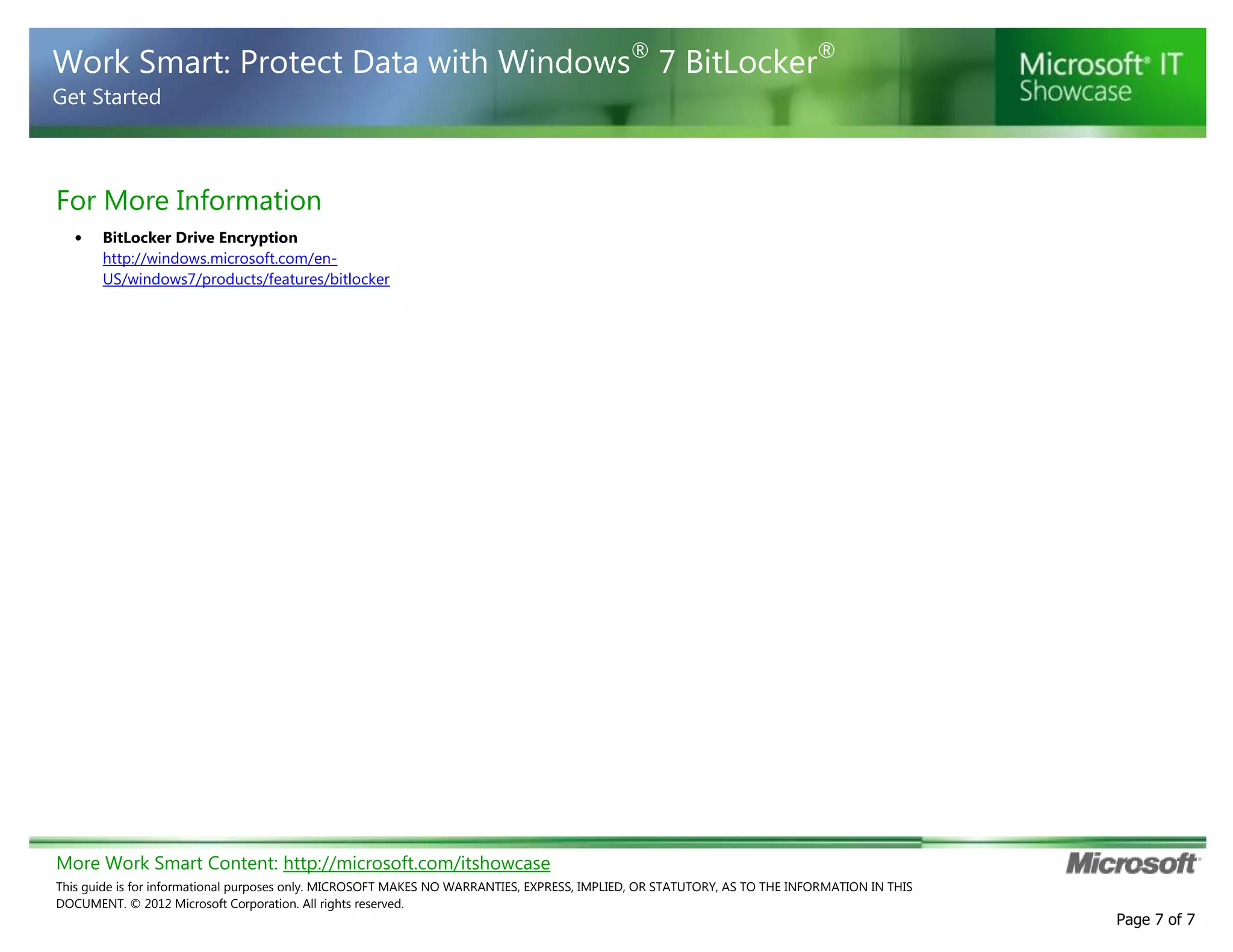More Work Smart Content: http://microsoft.com/itshowcase
This guide is for informational purposes only. MICROSOFT MAKES NO WARRANTIES, EXPRESS, IMPLIED, OR STATUTORY, AS TO THE INFORMATION IN THIS
DOCUMENT. © 2012 Microsoft Corporation. All rights reserved.
Page 7 of 7
Work Smart: Protect Data with Windows®
7 BitLocker®
Get Started
For More Information
• BitLocker Drive Encryption
http://windows.microsoft.com/en-
US/windows7/products/features/bitlocker
 