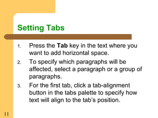 11
Setting Tabs
1. Press the Tab key in the text where you
want to add horizontal space.
2. To specify which paragraphs will be
affected, select a paragraph or a group of
paragraphs.
3. For the first tab, click a tab-alignment
button in the tabs palette to specify how
text will align to the tab’s position.
 