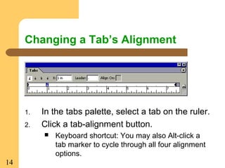 14
Changing a Tab’s Alignment
1. In the tabs palette, select a tab on the ruler.
2. Click a tab-alignment button.
 Keyboard shortcut: You may also Alt-click a
tab marker to cycle through all four alignment
options.
 