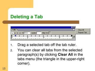 15
Deleting a Tab
1. Drag a selected tab off the tab ruler.
2. You can clear all tabs from the selected
paragraph(s) by clicking Clear All in the
tabs menu (the triangle in the upper-right
corner).
 