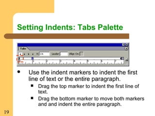 19
Setting Indents: Tabs Palette
 Use the indent markers to indent the first
line of text or the entire paragraph.
 Drag the top marker to indent the first line of
text.
 Drag the bottom marker to move both markers
and and indent the entire paragraph.
 