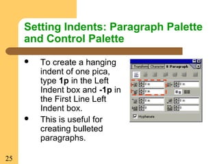 25
Setting Indents: Paragraph Palette
and Control Palette
 To create a hanging
indent of one pica,
type 1p in the Left
Indent box and -1p in
the First Line Left
Indent box.
 This is useful for
creating bulleted
paragraphs.
 