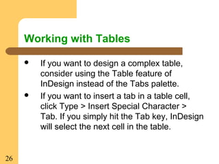 26
Working with Tables
 If you want to design a complex table,
consider using the Table feature of
InDesign instead of the Tabs palette.
 If you want to insert a tab in a table cell,
click Type > Insert Special Character >
Tab. If you simply hit the Tab key, InDesign
will select the next cell in the table.
 
