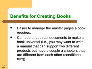 29
Benefits for Creating Books
 Easier to manage the master pages a book
requires.
 Can add or subtract documents to make a
book universal (i.e., you may want to write
a manual that can support two different
products but have a couple a chapters that
are different from each other (conditional
text)).
 