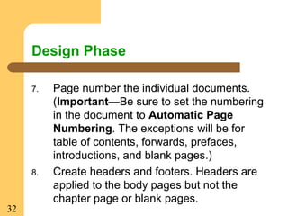32
Design Phase
7. Page number the individual documents.
(Important—Be sure to set the numbering
in the document to Automatic Page
Numbering. The exceptions will be for
table of contents, forwards, prefaces,
introductions, and blank pages.)
8. Create headers and footers. Headers are
applied to the body pages but not the
chapter page or blank pages.
 