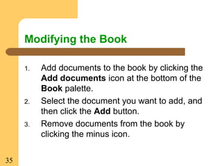 35
Modifying the Book
1. Add documents to the book by clicking the
Add documents icon at the bottom of the
Book palette.
2. Select the document you want to add, and
then click the Add button.
3. Remove documents from the book by
clicking the minus icon.
 