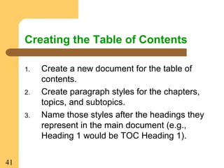 41
Creating the Table of Contents
1. Create a new document for the table of
contents.
2. Create paragraph styles for the chapters,
topics, and subtopics.
3. Name those styles after the headings they
represent in the main document (e.g.,
Heading 1 would be TOC Heading 1).
 