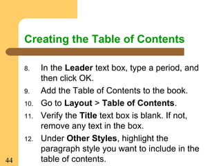 44
Creating the Table of Contents
8. In the Leader text box, type a period, and
then click OK.
9. Add the Table of Contents to the book.
10. Go to Layout > Table of Contents.
11. Verify the Title text box is blank. If not,
remove any text in the box.
12. Under Other Styles, highlight the
paragraph style you want to include in the
table of contents.
 