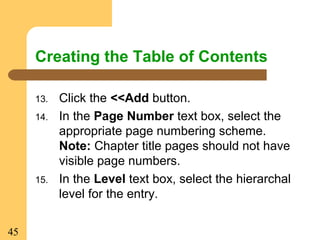 45
Creating the Table of Contents
13. Click the <<Add button.
14. In the Page Number text box, select the
appropriate page numbering scheme.
Note: Chapter title pages should not have
visible page numbers.
15. In the Level text box, select the hierarchal
level for the entry.
 