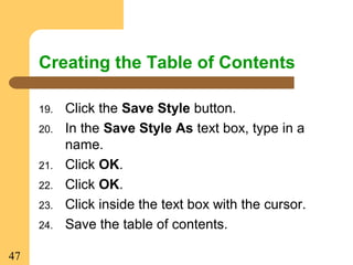 47
Creating the Table of Contents
19. Click the Save Style button.
20. In the Save Style As text box, type in a
name.
21. Click OK.
22. Click OK.
23. Click inside the text box with the cursor.
24. Save the table of contents.
 