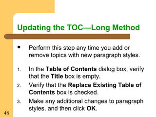 48
Updating the TOC—Long Method
 Perform this step any time you add or
remove topics with new paragraph styles.
1. In the Table of Contents dialog box, verify
that the Title box is empty.
2. Verify that the Replace Existing Table of
Contents box is checked.
3. Make any additional changes to paragraph
styles, and then click OK.
 