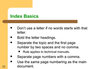 52
Index Basics
 Don’t use a letter if no words starts with that
letter.
 Bold the letter headings.
 Separate the topic and the first page
number by two spaces and no comma.
 Rule applies to technical manuals.
 Separate page numbers with a comma.
 Use the same page numbering as the main
document.
 