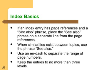 53
Index Basics
 If an index entry has page references and a
“See also” phrase, place the “See also”
phrase on a separate line from the page
references.
 When similarities exist between topics, use
the phrase “See also.”
 Use an en-dash to separate the range of
page numbers.
 Keep the entries to no more than three
levels.
 