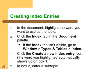 55
Creating Index Entries
1. In the document, highlight the word you
want to use as the topic.
2. Click the Index tab in the Document
palette.
 If the Index tab isn’t visible, go to
Window > Types & Tables > Index.
1. Click the Create a new index entry icon.
(the word you highlighted automatically
shows up on box 1.
2. In box 2, enter a subtopic.
 