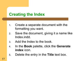 57
Creating the Index
1. Create a separate document with the
formatting you want.
2. Save the document, giving it a name like
Index.indd.
3. Add the Index to the book.
4. In the Book palette, click the Generate
index icon.
5. Delete the entry in the Title text box.
 