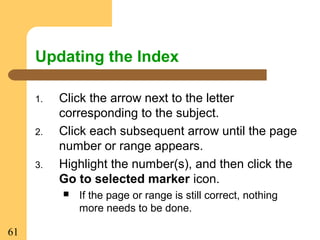 61
Updating the Index
1. Click the arrow next to the letter
corresponding to the subject.
2. Click each subsequent arrow until the page
number or range appears.
3. Highlight the number(s), and then click the
Go to selected marker icon.
 If the page or range is still correct, nothing
more needs to be done.
 