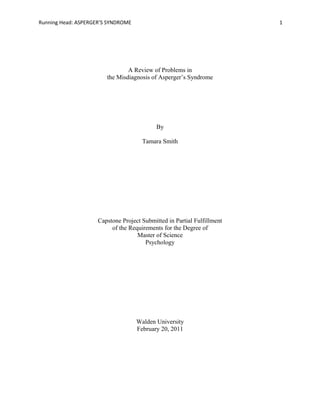 Running Head: ASPERGER’S SYNDROME 1
A Review of Problems in
the Misdiagnosis of Asperger’s Syndrome
By
Tamara Smith
Capstone Project Submitted in Partial Fulfillment
of the Requirements for the Degree of
Master of Science
Psychology
Walden University
February 20, 2011
 