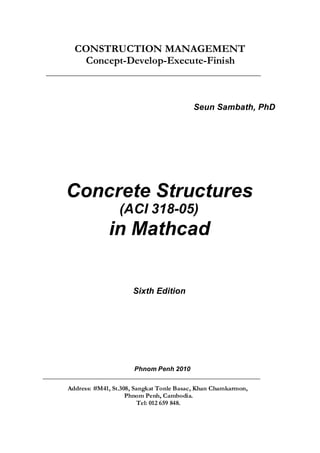 CONSTRUCTION MANAGEMENT
Concept-Develop-Execute-Finish
__________________________________________________________________________________
Seun Sambath, PhD
Concrete Structures
(ACI 318-05)
in Mathcad
Sixth Edition
Phnom Penh 2010
___________________________________________________________________________________
Address: #M41, St.308, Sangkat Tonle Basac, Khan Chamkarmon,
Phnom Penh, Cambodia.
Tel: 012 659 848.
 