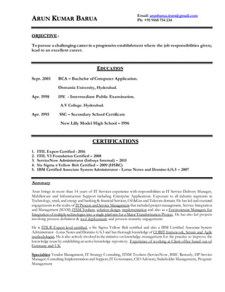 ARUN KUMAR BARUA
OBJECTIVE :
To pursue a challengingcareer in a progressive establishment where the job responsibilities given;
lead to an excellent career.
EDUCATION
Sept. 2001 BCA – Bachelor of Computer Application.
Osmania University, Hyderabad.
Apr. 1998 IPE - Intermediate Public Examination.
A.V College. Hyderabad.
Apr. 1995 SSC – Secondary School Certificate
New Lilly Model High School – 1996
CERTIFICATIONS
1. ITIL Expert Certified - 2016
2. ITIL V3 Foundation Certified – 2008
3. ServiceNow Administrator (Infosys Internal) – 2015
4. Six Sigma σ Yellow Belt Certified – 2009 (HSBC)
5. IBM Certified Associate System Administrator - Lotus Notes and Domino 6/6.5 – 2007
Summary
Arun brings in more than 14 years of IT Services experience with responsibilities as IT Service Delivery Manager,
Middleware and Infrastructure Support including Enterprise Applications. Exposure to all industry segments in
Technology, retail, and energy and banking & financial Services, Oil &Gas and Telecom domain. He has led and executed
engagements in the realm of ITProcess and Service Management that included project management, Service Integration
and Management (SIAM),ITSM Toolsets, solution design, implementation and also as a Environment Managers for
Integration ofmultipletechnologies into a single platform for a MajorTransformation Project. He has also led projects
involving process definition & tool deployment; and process maturity engagements
He is ITIL® Expert level certified, a Six Sigma Yellow Belt certified and also a IBM Certified Associate System
Administrator - Lotus Notes and Domino 6/6.5 and has thorough knowledge of COBIT framework, Scrum and Agile
methodologies. He is also actively involved in the initiative on knowledge management for the practice to improve the
knowledge reuseby establishing an activeknowledge repository. Experience of working at Client office based out of
Germany and UK
Specialties: Vendor Management, IT Strategy Consulting, ITSM Toolsets (ServiceNow, BMC Remedy, HP Service
Manager) Consulting Implementation and Support,IT Governance, CIO Advisory, Stakeholder Management, Program
Management
Email: arunbarua.itsm@gmail.com
Ph: +91 9160 754 234
 