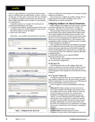 ColdFusionJournal.comCFDJ AUGUST 200410
ured in “d:sitesalexhubner”. As expected in shared environ-
ment, we will find other user folders below “d:sites”, such as
“d:sitesjoe”, “d:sitesmarie”, and so forth. The user “alexhub-
ner” should have complete control (read, write, execute, and
delete) of files and folders in his root folder “d:sitesalexhub-
ner” (and below it).
Using this scenario as an example, the creation process
consists of the following two easy steps:
1. In “Add Security Sandbox”, specify the location of the user’s
root folder, in this case “d:sitesalexhubner” (you can use
the browser button to locate the folder).
2. Click on the “Add” button.
When done, a new sandbox, represented by an entry show-
ing the root folder path, should appear in the listing of existing
sandboxes (see Figure 2).
The next step is to configure the sandbox settings. The set-
tings I propose are focused on building a more secure
ColdFusion box in shared environment.
Configuring Sandboxes for Shared Environments
When clicking on the sandbox we’ve just created, we’ll find
an interface with five tabs: “Data Sources”, “CF Tags”, “CF
Functions”, “Files/Dirs”, and “Server/Ports” (see Figure 3).
The functioning of this interface is quite easy. For all tabs,
the left window shows what is enabled and the right window
shows what is disabled. By default, upon its creation, each
new sandbox will have access to all servers’ data sources, tags,
functions, and external resources such as Web services and
other server’s services (HTTP, FTP, etc.). The exception is the
manipulation of files and folders outside the user’s root folder,
“d:sitesalexhubner” (see Figure 4).
Note: I usually add a third entry (not obligatory) pointing it
to the ColdFusion temporary folder. Some commercial appli-
cations and custom tags make use of this folder through the
function GetTempDirectory(). This function is normally used
to store temporary files. The ColdFusion temporary file folder
is usually located at
C:CFusionMXruntimeserversdefaultSERVER-
INFtempwwwroot-tmp.
We will now take a tour through the tabs and I will share
my recommended configurations.
The Data Sources Tab
In the Data Sources tab, we will configure which data
sources are allowed to be used by a specific sandbox/account.
Imagine that each client has only one data source for his or
her hosting plan. In this example the tab should look as shown
in Figure 5.
The CF Tags and CF Functions Tabs
I mentioned earlier that there are some exceptions to mak-
ing a sandbox completely secure. Because of these exceptions
(which I explain later), I recommend that some CFML tags and
functions be disabled in shared environments.
In the CF Tags tab, I recommend disabling the following
tags:
• CFExecute: This allows software execution at the server
level. A good example is the WinZip command-line exten-
sion program that is used to zip files. There are many oth-
ers, such as ping.exe, tracert.exe, etc. In many cases
ColdFusion is installed under a privileged account, the
“System” account in Windows (this is the default). This is
risky because a user can perform an upload of a harmful
executable in its base folder and execute it using “System”
privileges. Additionally, you can have performance prob-
lems if the user uploads and runs a problematic executable
that can over-consume the server’s resources, causing DoS
problems;
• CFObject: See details in the next section.
• CFObjectCache: See details in the next section.
• CFRegistry: It’s hard to find a CFML application that needs
security
Figure 2: Checking the sandboxes
Figure 3: Configuring the new sandbox
Figure 4: ÷÷÷÷÷÷÷÷÷÷÷???????????
Figure 5: Configuring the Data Sources tab
 