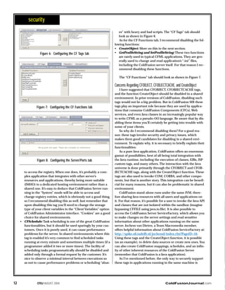 ColdFusionJournal.comCFDJ AUGUST 200412
security
to access the registry. When one does, it’s probably a com-
plex application that integrates with other server’s
resources and applications, thereby being more suitable
(IMHO) to a dedicated hosting environment rather than a
shared one. It’s easy to deduce that ColdFusion Server run-
ning in the “System” mode will be able to access and
change registry entries, which is obviously not a good thing,
so I recommend disabling this as well. Just remember that
upon disabling this tag you’ll need to change the storage
type of your client variables in the “Client Variables” option
of ColdFusion Administrator interface. “Cookies” are a good
choice for shared environments.
• CFSchedule: Task scheduling is one of the great ColdFusion
functionalities, but it should be used sparingly by your cus-
tomers. Once it is poorly used, it can cause performance
problems for the server. In shared environments where this
tag is enabled it’s very common to find scheduled tasks
running at every minute and sometimes multiple times (if a
programmer added it two or more times). The facility of
scheduling tasks programmatically should be disabled and
added only through a formal request by the customer. It’s
nice to observe a minimal interval between executions so
as not to cause performance problems or scheduling “abus-
es” with heavy and bad scripts. The “CF Tags” tab should
look as shown in Figure 6.
As for the CF Functions tab, I recommend disabling the fol-
lowing functions:
• CreateObject: More on this in the next section.
• GetProfileString and SetProfileString: These two functions
are rarely used in typical CFML applications. They are gen-
erally used to change and read application’s “.ini” files,
including the ColdFusion server itself. For that reason I rec-
ommend disabling these functions.
The “CF Functions” tab should look as shown in Figure 7.
Concerns Regarding CFOBJECT, CFOBJECTCACHE, and CreateObject
I have suggested that CFOBJECT, CFOBJECTCACHE tags,
and the function CreateObject should be disabled in a shared
environment. In prior versions of ColdFusion, disabling such
tags would not be a big problem. But in ColdFusion MX these
tags play an important role because they are used by applica-
tions that consume ColdFusion Components (CFCs), Web
services, and even Java classes in an increasingly popular way
to write CFML as a pseudo-OO language. Be aware that by dis-
abling these items you’ll certainly be getting into trouble with
some of your clients.
So why do I recommend disabling them? For a good rea-
son: these tags involve security and privacy issues, which
makes them good candidates for disabling in a shared envi-
ronment. To explain why, it is necessary to briefly explain their
functionalities:
As a pure Java application, ColdFusion offers an enormous
gamut of possibilities, best of all being total integration with
the Java runtime, including the execution of classes, EJBs, JSP
custom tags, and many others. The interaction with the Java
universe is done primarily through the CFOBJECT and CFOB-
JECTCACHE tags, along with the CreateObject function. These
tags are also used to invoke COM, CORBA, and other compo-
nents, but that is another story. This integration can be benefi-
cial for many reasons, but it can also be problematic in shared
environment.
ColdFusion stand-alone runs under the same JVM, there-
fore sharing Java resources with all users and applications on
it. For that reason, it’s possible for a user to invoke the Java API
and classes that are not isolated within the sandbox (imagine
bypassing CFFILE using java.io.file). It is also possible to
access the ColdFusion Server ServiceFactory, which allows you
to make changes on the server settings and read sensitive
information about other applications running on the same
server. Jochem van Dieten, a Team Macromedia member,
offers helpful information about ColdFusion ServiceFactory at:
http://spike.oli.tudelft.nl/jochemd/index.cfm?PageID=10.
Using these tags and the CreateObject function, it is possible
(as an example), to delete data sources or create new ones. You
can also create ColdFusion mappings, schedules, and an infin-
ity of other inherent resources of the ColdFusion Server
(remember that ColdFusion is a Java application).
As I’ve mentioned before, the only way to securely support
these tags in applications running in the same machine is
Figure 6: Configuring the CF Tags tab
Figure 7: Configuring the CF Functions tab
Figure 8: Configuring the Server/Ports tab
 