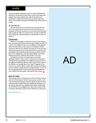 through multiple ColdFusion instances (with multiple JVM
instances). An important observation: clients may argue that
without these tags enabled, they will not be able to use
ColdFusion components. This is not true. Remember that
CFCs can be invoked using the CFINVOKE tag, which is safe to
enable.
The Server/Ports Tab
The last tab is the Server/Ports tab. The settings for this
aren’t very important in terms of security because the con-
sumption of external resources is not an issue when the client
will certainly be able to access his or her account via FTP. The
Server/Ports tab, without restriction, should look as shown in
Figure 8.
Conclusions
Whatever technology is offered by a hosted environment,
there are many performance and security details to watch and
care for. The ColdFusion Server is no different. Although this
article focused solely on the creation of sandboxes and the
reasons for their use in a shared environment, there are many
other performance and security topics that are worth becom-
ing familiar with. Read the product’s documentation, partici-
pate in the mailing lists, read specialized blogs, stay in tune
with best practices, and know the product to its core.
And last but not least: it’s important to remember
(although I believe I don’t need to remind you) to install all
existing patches and hotfixes for ColdFusion and your OS. If
you still use ColdFusion MX 6.0, which was the first version of
the MX line, you should (dare I say “must”?) upgrade to the
most recent version, MX 6.1, which offers numerous bug fixes,
security patches, and performance improvements – at no cost.
You can download this version at the Macromedia Web site;
your CFMX 6.0 serial number will work for this version.
About the Author
Alex Hübner is the co-coordinator of CFUG-SP Brazil, and the
director of Technology at Navita (www.navita.com.br), a soft-
ware development company based in São Paulo, Brazil. Alex is
a Macromedia Certified Advanced ColdFusion developer and
the author of the first non-English Macromedia-related blog,
the CFGIGOLÔ (www.cfgigolo.com). Alex is also author of the
Portuguese (Brazilian) version of the CFFAQ (www.cffaq.com).
xxxxxx@xxxxxx.xxx
ColdFusionJournal.comCFDJ AUGUST 200414
security
AD
 