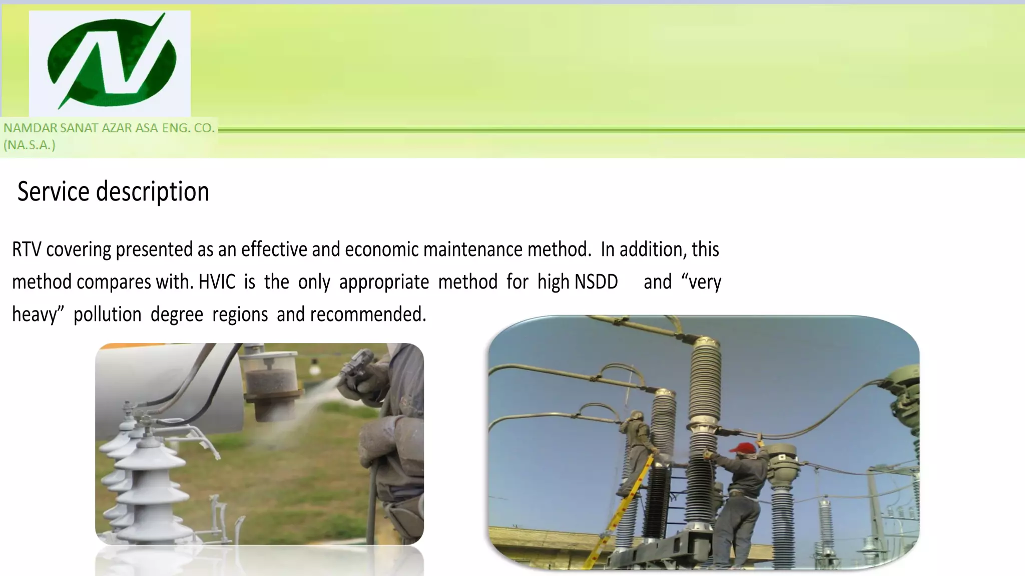 Service description
RTV covering presented as an effective and economic maintenance method. In addition, this
method compares with. HVIC is the only appropriate method for high NSDD and “very
heavy” pollution degree regions and recommended.
 