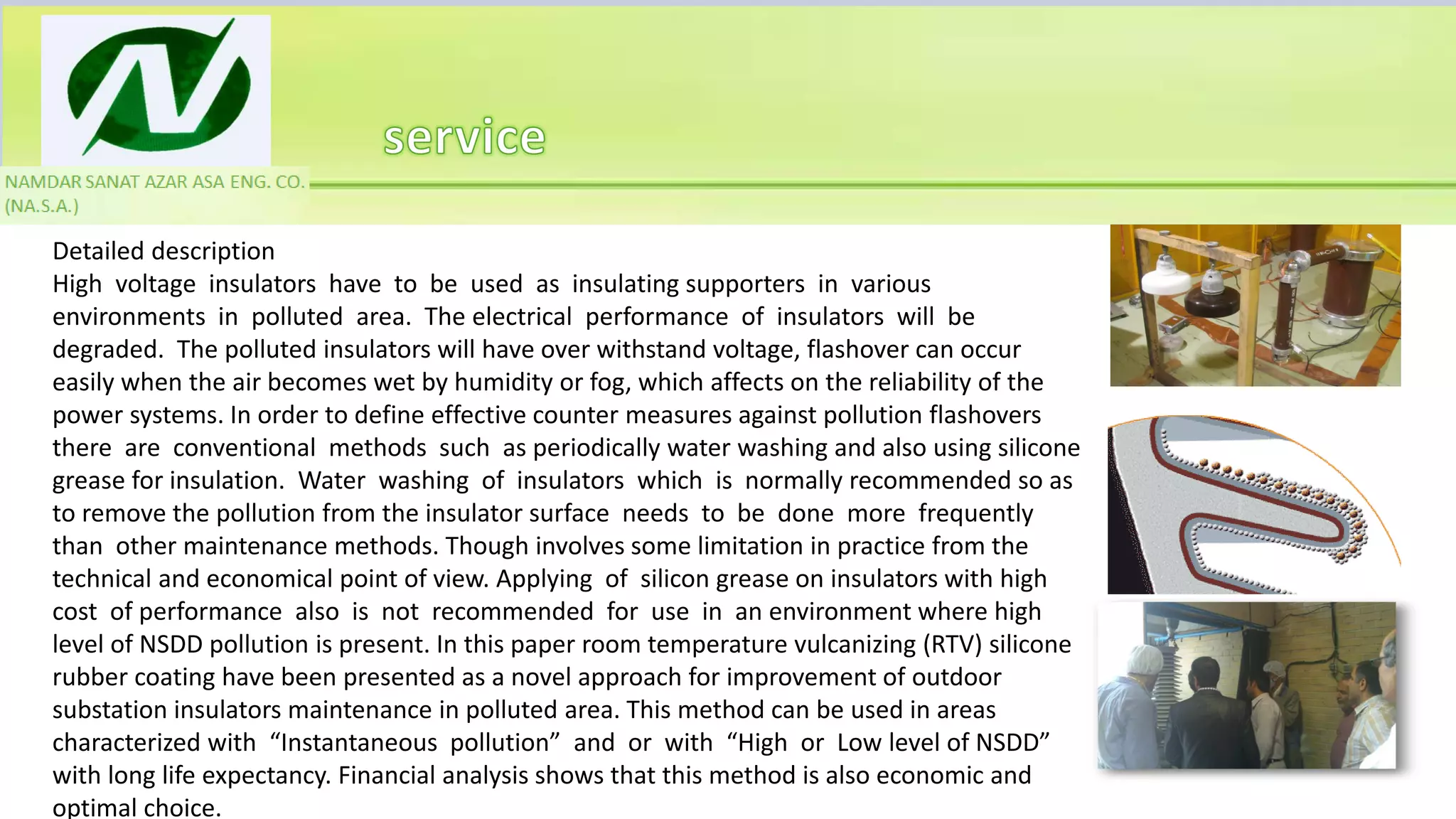 Detailed description
High voltage insulators have to be used as insulating supporters in various
environments in polluted area. The electrical performance of insulators will be
degraded. The polluted insulators will have over withstand voltage, flashover can occur
easily when the air becomes wet by humidity or fog, which affects on the reliability of the
power systems. In order to define effective counter measures against pollution flashovers
there are conventional methods such as periodically water washing and also using silicone
grease for insulation. Water washing of insulators which is normally recommended so as
to remove the pollution from the insulator surface needs to be done more frequently
than other maintenance methods. Though involves some limitation in practice from the
technical and economical point of view. Applying of silicon grease on insulators with high
cost of performance also is not recommended for use in an environment where high
level of NSDD pollution is present. In this paper room temperature vulcanizing (RTV) silicone
rubber coating have been presented as a novel approach for improvement of outdoor
substation insulators maintenance in polluted area. This method can be used in areas
characterized with “Instantaneous pollution” and or with “High or Low level of NSDD”
with long life expectancy. Financial analysis shows that this method is also economic and
optimal choice.
 
