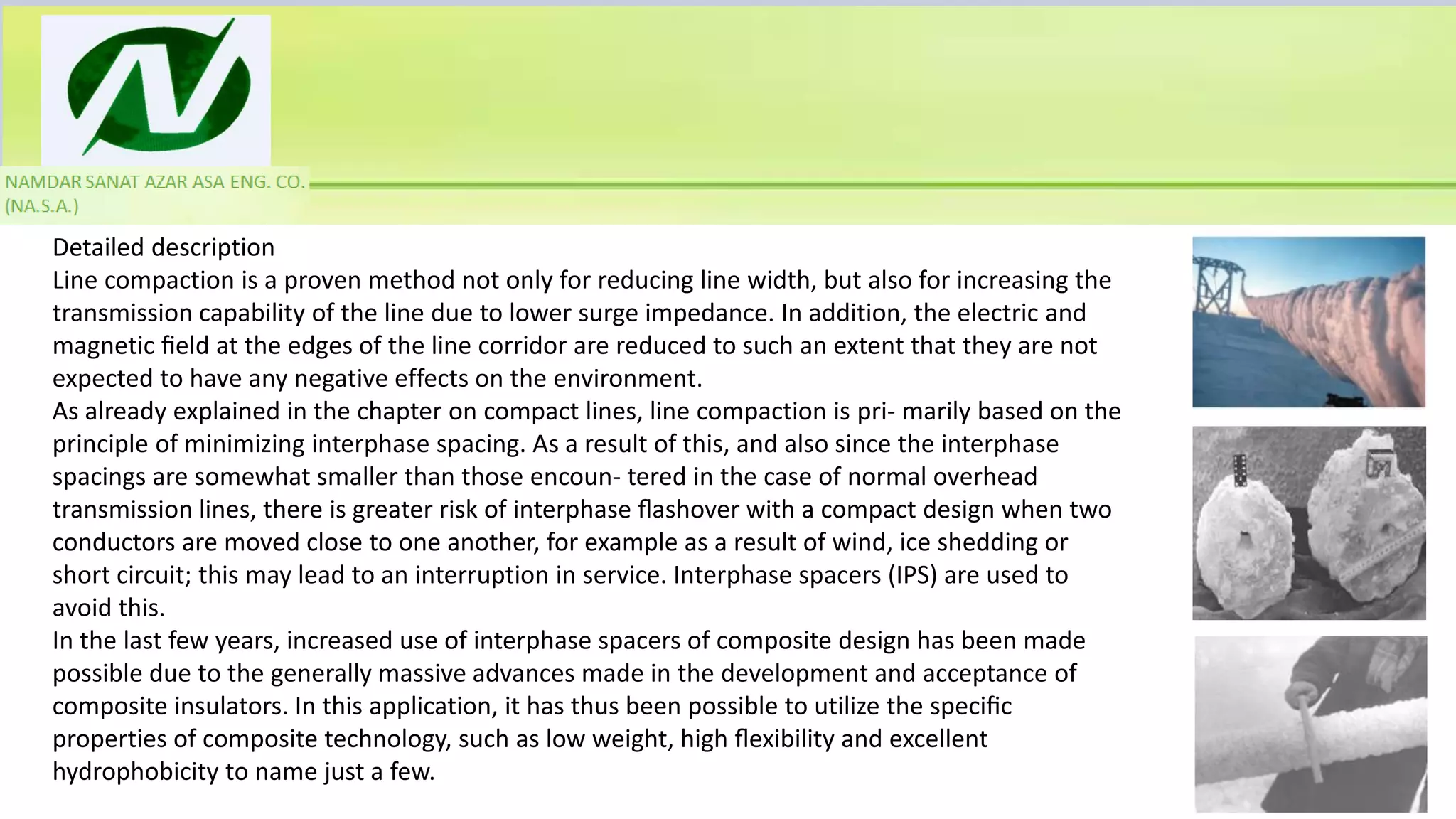 Detailed description
Line compaction is a proven method not only for reducing line width, but also for increasing the
transmission capability of the line due to lower surge impedance. In addition, the electric and
magnetic ﬁeld at the edges of the line corridor are reduced to such an extent that they are not
expected to have any negative effects on the environment.
As already explained in the chapter on compact lines, line compaction is pri- marily based on the
principle of minimizing interphase spacing. As a result of this, and also since the interphase
spacings are somewhat smaller than those encoun- tered in the case of normal overhead
transmission lines, there is greater risk of interphase ﬂashover with a compact design when two
conductors are moved close to one another, for example as a result of wind, ice shedding or
short circuit; this may lead to an interruption in service. Interphase spacers (IPS) are used to
avoid this.
In the last few years, increased use of interphase spacers of composite design has been made
possible due to the generally massive advances made in the development and acceptance of
composite insulators. In this application, it has thus been possible to utilize the speciﬁc
properties of composite technology, such as low weight, high ﬂexibility and excellent
hydrophobicity to name just a few.
 