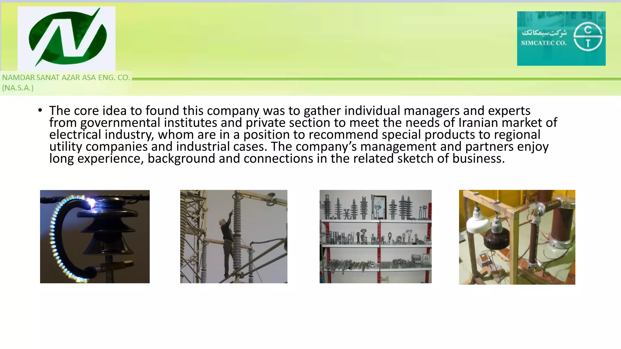 • The core idea to found this company was to gather individual managers and experts
from governmental institutes and private section to meet the needs of Iranian market of
electrical industry, whom are in a position to recommend special products to regional
utility companies and industrial cases. The company’s management and partners enjoy
long experience, background and connections in the related sketch of business.
 