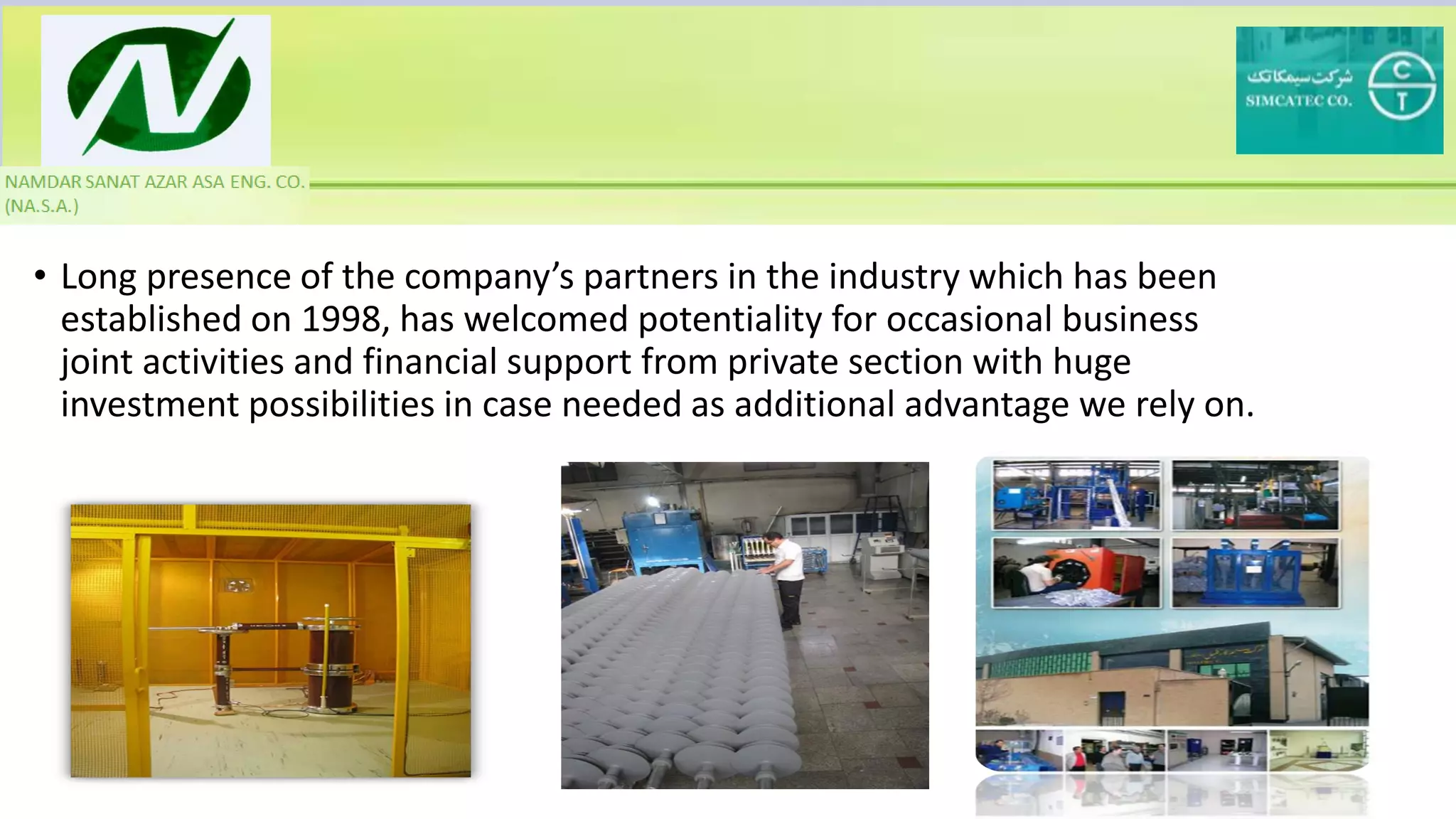 • Long presence of the company’s partners in the industry which has been
established on 1998, has welcomed potentiality for occasional business
joint activities and financial support from private section with huge
investment possibilities in case needed as additional advantage we rely on.
 