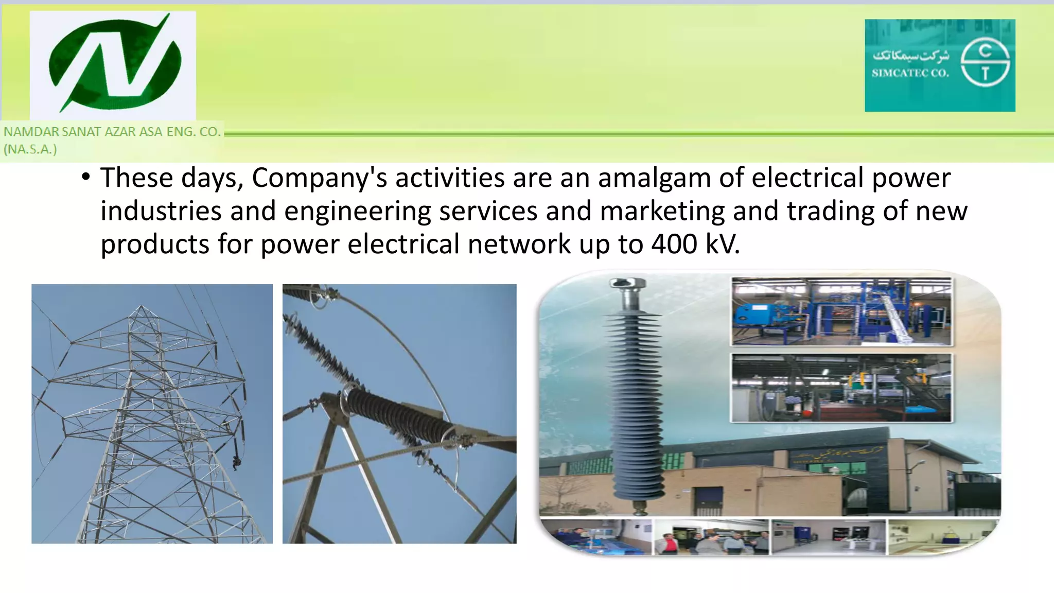 • These days, Company's activities are an amalgam of electrical power
industries and engineering services and marketing and trading of new
products for power electrical network up to 400 kV.
 