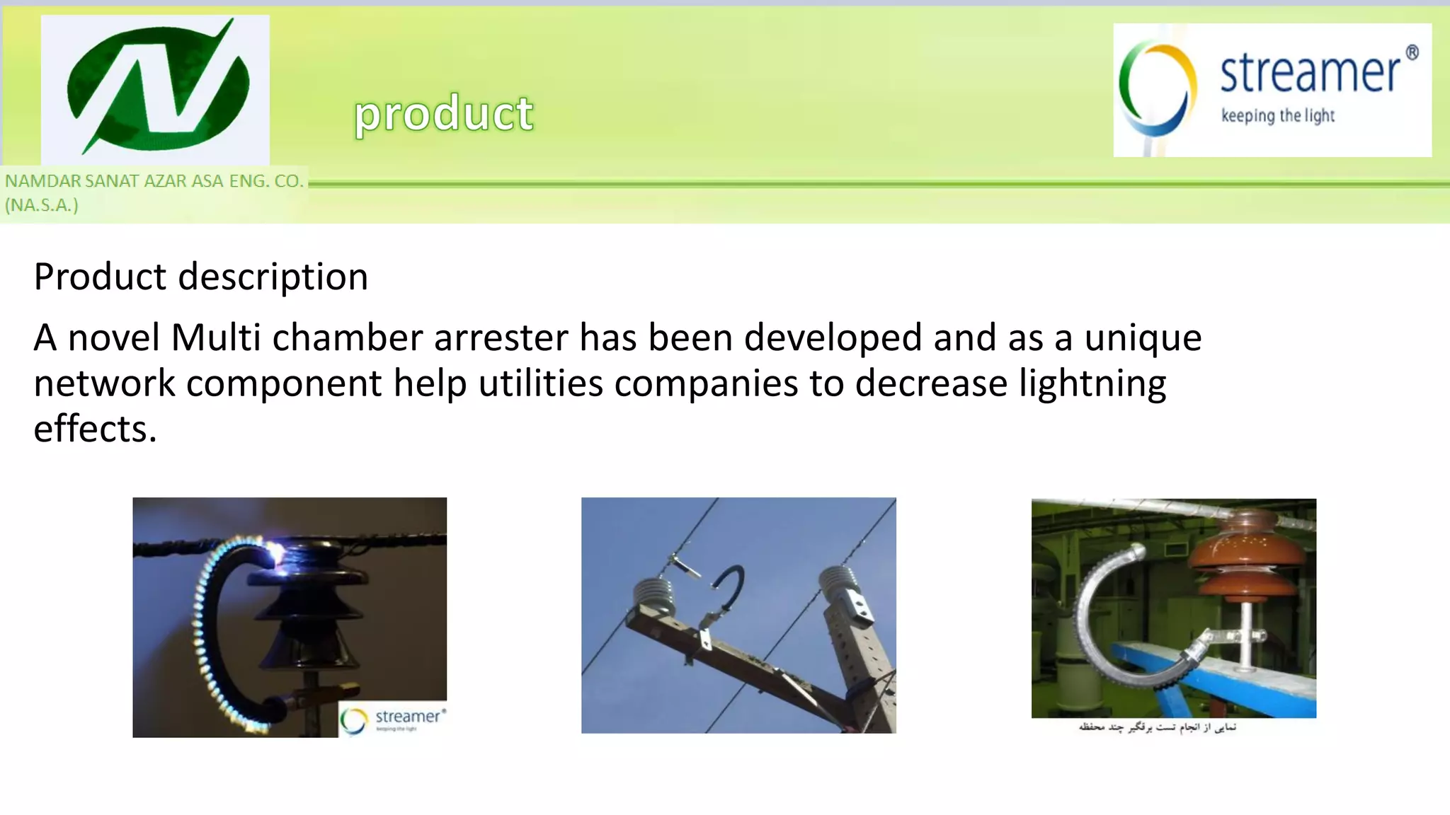 Product description
A novel Multi chamber arrester has been developed and as a unique
network component help utilities companies to decrease lightning
effects.
 