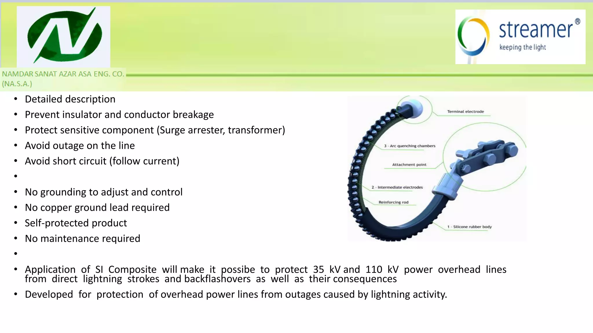 • Detailed description
• Prevent insulator and conductor breakage
• Protect sensitive component (Surge arrester, transformer)
• Avoid outage on the line
• Avoid short circuit (follow current)
•
• No grounding to adjust and control
• No copper ground lead required
• Self-protected product
• No maintenance required
•
• Application of SI Composite will make it possibe to protect 35 kV and 110 kV power overhead lines
from direct lightning strokes and backflashovers as well as their consequences
• Developed for protection of overhead power lines from outages caused by lightning activity.
 