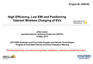 High Efficiency, Low EMI and Positioning
Tolerant Wireless Charging of EVs
Project ID: VSS102
2013 DOE Hydrogen and Fuel Cells Program and Vehicle Technologies
Program Annual Merit Review and Peer Evaluation Meeting
Allan Lewis
Hyundai America Technical Center Inc (HATCI)
15 May, 2013
This presentation does not contain any proprietary, confidential, or otherwise restricted information
 