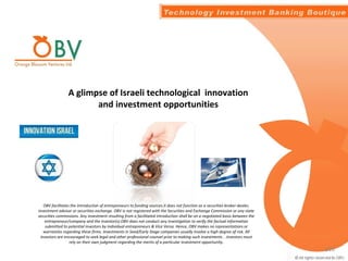 A glimpse of Israeli technological innovation
and investment opportunities
OBV facilitates the introduction of entrepreneurs to funding sources.it does not function as a securities broker-dealer,
investment advisor or securities exchange. OBV is not registered with the Securities and Exchange Commission or any state
securities commissions. Any investment resulting from a facilitated introduction shall be on a negotiated basis between the
entrepreneur/company and the investor(s).OBV does not conduct any investigation to verify the factual information
submitted to potential investors by individual entrepreneurs & Vice Versa. Hence, OBV makes no representations or
warranties regarding these firms. Investments in Seed/Early Stage companies usually involve a high degree of risk. All
investors are encouraged to seek legal and other professional counsel prior to making such investments . .Investors must
rely on their own judgment regarding the merits of a particular investment opportunity.
1/20
 