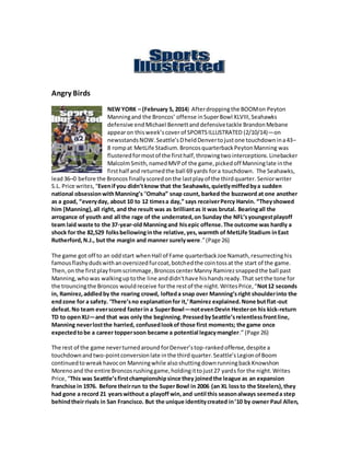 Angry Birds
NEW YORK – (February 5, 2014) Afterdroppingthe BOOMon Peyton
Manningand the Broncos’ offense inSuperBowl XLVIII,Seahawks
defensive end Michael Bennettand defensivetackle BrandonMebane
appearon thisweek’scoverof SPORTSILLUSTRATED (2/10/14)—on
newsstandsNOW. Seattle’sDheldDenvertojustone touchdownina43–
8 rompat MetLife Stadium.BroncosquarterbackPeytonManning was
flusteredformostof the firsthalf,throwingtwointerceptions.Linebacker
MalcolmSmith,namedMVPof the game,pickedoff Manninglate inthe
firsthalf and returned the ball 69 yards fora touchdown. The Seahawks,
lead36–0 before the Broncos finallyscoredonthe lastplayof the thirdquarter. Seniorwriter
S.L. Price writes,“Evenifyou didn’tknow that the Seahawks,quietlymiffedbya sudden
national obsessionwithManning’s “Omaha” snap count, barked the buzzword at one another
as a goad, “everyday, about 10 to 12 timesa day,” says receiverPercy Harvin. “Theyshowed
him [Manning},all right, and the result was as brilliantas it was brutal. Bearingall the
arrogance of youth and all the rage of the underrated,on Sunday the NFL’syoungestplayoff
team laid waste to the 37-year-old Manningand hisepic offense.The outcome was hardly a
shock for the 82,529 folksbellowinginthe relative,yes,warmth of MetLife Stadium inEast
Rutherford,N.J., but the margin and manner surelywere.”(Page 26)
The game got off to an oddstart whenHall of Fame quarterbackJoe Namath,resurrectinghis
famousflashydudswithanoversizedfurcoat,botchedthe cointossat the start of the game.
Then,on the firstplayfromscrimmage,BroncoscenterManny Ramirezsnappedthe ball past
Manning,whowas walkinguptothe line anddidn'thave hishandsready.That setthe tone for
the trouncingthe Broncos wouldreceive forthe restof the night.WritesPrice,“Not12 seconds
in, Ramirez,addledby the roaring crowd, lofteda snap over Manning’sright shoulderinto the
endzone for a safety. ‘There’sno explanationfor it,’Ramirez explained.None butflat-out
defeat.No team everscored fasterin a SuperBowl—notevenDevin Hesteron his kick-return
TD to openXLI—and that was only the beginning.PressedbySeattle’srelentlessfrontline,
Manning neverlostthe harried, confusedlookof those first moments; the game once
expectedtobe a career toppersoon became a potential legacymangler.” (Page 26)
The rest of the game neverturnedaround forDenver’stop-rankedoffense,despite a
touchdownandtwo-pointconversionlate inthe third quarter.Seattle’sLegionof Boom
continuedtowreakhavocon Manningwhile alsoshuttingdownrunningbackKnowshon
Morenoand the entire Broncosrushinggame,holdingittojust27 yards for the night.Writes
Price,“This was Seattle’sfirstchampionshipsince they joinedthe league as an expansion
franchise in 1976. Before theirrun to the Super Bowl in 2006 (an XL lossto the Steelers),they
had gone a record 21 yearswithout a playoff win,and until this seasonalways seemeda step
behindtheirrivals in San Francisco. But the unique identitycreated in’10 by owner Paul Allen,
 