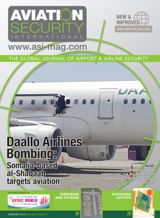 Daallo Airlines
Bombing:
Somalia-based
al-Shabaab
targets aviation
ALSO:
SMART SECURITY
ADDRESSING THE INSIDER THREAT
THE SECURITY MANAUFACTURERS COALITION
SeMS
MAIN MEDIA SPONSOR TO:
THE GLOBAL JOURNAL OF AIRPORT & AIRLINE SECURITY
www.asi-mag.com
TERRORISM
AND TOURISM
28 20
SCREENING
LAPTOPS
FEBRUARY 2016 VOLUME 22 ISSUE 1
 