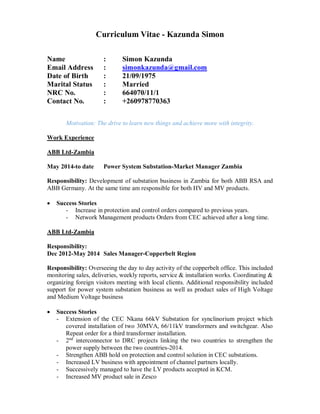 Curriculum Vitae - Kazunda Simon
Name : Simon Kazunda
Email Address : simonkazunda@gmail.com
Date of Birth : 21/09/1975
Marital Status : Married
NRC No. : 664070/11/1
Contact No. : +260978770363
Motivation: The drive to learn new things and achieve more with integrity.
Work Experience
ABB Ltd-Zambia
May 2014-to date Power System Substation-Market Manager Zambia
Responsibility: Development of substation business in Zambia for both ABB RSA and
ABB Germany. At the same time am responsible for both HV and MV products.
Success Stories
- Increase in protection and control orders compared to previous years.
- Network Management products Orders from CEC achieved after a long time.
ABB Ltd-Zambia
Responsibility:
Dec 2012-May 2014 Sales Manager-Copperbelt Region
Responsibility: Overseeing the day to day activity of the copperbelt office. This included
monitoring sales, deliveries, weekly reports, service & installation works. Coordinating &
organizing foreign visitors meeting with local clients. Additional responsibility included
support for power system substation business as well as product sales of High Voltage
and Medium Voltage business
Success Stories
- Extension of the CEC Nkana 66kV Substation for synclinorium project which
covered installation of two 30MVA, 66/11kV transformers and switchgear. Also
Repeat order for a third transformer installation.
- 2nd
interconnector to DRC projects linking the two countries to strengthen the
power supply between the two countries-2014.
- Strengthen ABB hold on protection and control solution in CEC substations.
- Increased LV business with appointment of channel partners locally.
- Successively managed to have the LV products accepted in KCM.
- Increased MV product sale in Zesco
 