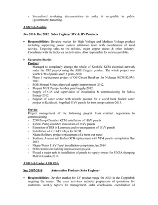- Streamlined tendering documentation to make it acceptable to public
(government) tendering.
ABB Ltd-Zambia
Jan 2010- Dec 2012 Sales Engineer MV & HV Products
Responsibilities: Develop market for High Voltage and Medium Voltage product
including supporting power system substation team with coordination of local
activity. Targeting sales to the utilities, major copper mines & other industry.
Coordinate with the factories on deliveries. Also responsible for service portfolio.
Successive Stories
Product
- Managed to completely change the whole of Konkola KCM electrical network
under the PRP project using the ABB Unigear product. The whole project was
worth $7M of panels over 3 years-2010.
- Phase 1 replacement project of Oil Circuit Breakers for Nchanga KCM-$2.8M-
2011.
- SOB-Mopani Mines electrical supply improvement-2012.
- Mopani MUF Pump chamber panel supply-2012.
- Supply of GIS and supervision of installation & commissioning for Ndola
Energy-2012
- Support of water sector with reliable product for a world bank funded water
project in Kalulushi. Supplied 11kV panels for two pump stations-2013.
Service
Project management of the following project from contract negotiation to
commissioning
- 2290 Pump Chamber KCM installation of 11kV panels
- 436mL Pump chamber installation of 11kV panels
- Extension of GIS in Lumwana and re-arrangement of 11kV panels
- Installation of REF615 relays for KCM
- Nkana Refinery project replacement of a burnt out panel
- Stadium, Avenue and Kafue OCB replacement with VD4 panels –completion Dec
2013
- Nkana Water 11kV Panel installation-completion Jan 2014
- SOB electrical reliability improvement project.
- Played a major role in installation of panels to supply power for UNZA shopping
Mall in Lusaka-2014.
ABB Ltd-Under ABB RSA
Sep 2007-2010 Automation Products Sales Engineer
Responsibilities: Develop market for LV product range for ABB in the Copperbelt
targeting the mines. The main activities included preparation of quotations for
customers, weekly reports for management, order conclusions, coordination of
 