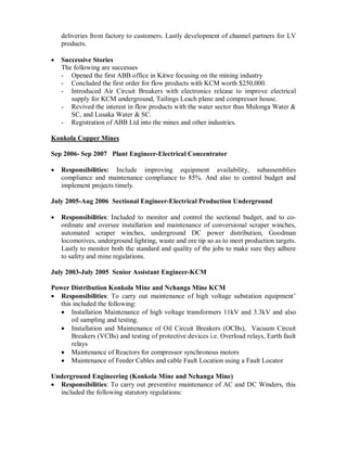 deliveries from factory to customers. Lastly development of channel partners for LV
products.
Successive Stories
The following are successes
- Opened the first ABB office in Kitwe focusing on the mining industry
- Concluded the first order for flow products with KCM worth $250,000.
- Introduced Air Circuit Breakers with electronics release to improve electrical
supply for KCM underground, Tailings Leach plane and compressor house.
- Revived the interest in flow products with the water sector thus Mulonga Water &
SC, and Lusaka Water & SC.
- Registration of ABB Ltd into the mines and other industries.
Konkola Copper Mines
Sep 2006- Sep 2007 Plant Engineer-Electrical Concentrator
Responsibilities: Include improving equipment availability, subassemblies
compliance and maintenance compliance to 85%. And also to control budget and
implement projects timely.
July 2005-Aug 2006 Sectional Engineer-Electrical Production Underground
Responsibilities: Included to monitor and control the sectional budget, and to co-
ordinate and oversee installation and maintenance of conversional scraper winches,
automated scraper winches, underground DC power distribution, Goodman
locomotives, underground lighting, waste and ore tip so as to meet production targets.
Lastly to monitor both the standard and quality of the jobs to make sure they adhere
to safety and mine regulations.
July 2003-July 2005 Senior Assistant Engineer-KCM
Power Distribution Konkola Mine and Nchanga Mine KCM
Responsibilities: To carry out maintenance of high voltage substation equipment’
this included the following:
Installation Maintenance of high voltage transformers 11kV and 3.3kV and also
oil sampling and testing.
Installation and Maintenance of Oil Circuit Breakers (OCBs), Vacuum Circuit
Breakers (VCBs) and testing of protective devices i.e. Overload relays, Earth fault
relays
Maintenance of Reactors for compressor synchronous motors
Maintenance of Feeder Cables and cable Fault Location using a Fault Locator
Underground Engineering (Konkola Mine and Nchanga Mine)
Responsibilities: To carry out preventive maintenance of AC and DC Winders, this
included the following statutory regulations:
 