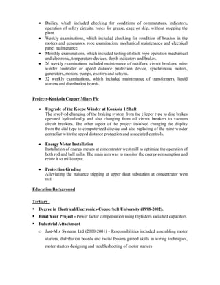 Dailies, which included checking for conditions of commutators, indicators,
operation of safety circuits, ropes for grease, cage or skip, without stopping the
plant.
Weekly examinations, which included checking for condition of brushes in the
motors and generators, rope examination, mechanical maintenance and electrical
panel maintenance.
Monthly examinations, which included testing of slack rope operation mechanical
and electronic, temperature devices, depth indicators and brakes.
26 weekly examinations included maintenance of rectifiers, circuit breakers, mine
winder controller or speed distance protection device, synchronous motors,
generators, motors, pumps, exciters and selsyns.
52 weekly examinations, which included maintenance of transformers, liquid
starters and distribution boards.
Projects-Konkola Copper Mines Plc
Upgrade of the Koepe Winder at Konkola 1 Shaft
The involved changing of the braking system from the clipper type to disc brakes
operated hydraulically and also changing from oil circuit breakers to vacuum
circuit breakers. The other aspect of the project involved changing the display
from the dial type to computerized display and also replacing of the mine winder
controller with the speed distance protection and associated controls.
Energy Meter Installation
Installation of energy meters at concentrator west mill to optimize the operation of
both rod and ball mills. The main aim was to monitor the energy consumption and
relate it to mill output.
Protection Grading
Alleviating the nuisance tripping at upper float substation at concentrator west
mill
Education Background
Tertiary
Degree in Electrical/Electronics-Copperbelt University (1998-2002).
Final Year Project - Power factor compensation using thyristors switched capacitors
Industrial Attachment
o Just-Mix Systems Ltd (2000-2001) - Responsibilities included assembling motor
starters, distribution boards and radial feeders gained skills in wiring techniques,
motor starters designing and troubleshooting of motor starters
 