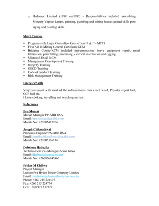o Hadomec Limited (1998 and1999) - Responsibilities included assembling
Mercury Vapour Lamps, painting, plumbing and wiring houses gained skills pipe
laying and painting skills
Short Courses
Programmable Logic Controllers Course Level I & II - MTTI
First Aid in Mining General Certificate-KCM
Bridging Course-KCM included instrumentation, heavy equipment repair, metal
fabrication, plant fitting, machining, electrical distribution and rigging
Microsoft Excel-KCM
Management Development Training
Integrity Training
OECD Training
Code of conduct Training
Risk Management Training
Interests/Skills
Very conversant with most of the software tools thus excel, word, Prosales report tool,
CCP tool etc.
I Love cooking, travelling and watching movies.
References
Ben Momat
Market Manager PP-ABB RSA
Email: ben.momat@za.abb.com
Mobile No: +27605467764
Joseph Chikwaikwai
Proposals Engineer PS-ABB RSA
Email: joseph.chikwaikwai@za.abb.com
Mobile No: +27605326134
Dobvious Habuzila
Technical services Manager-Zesco Kitwe
Email: dhabuzila@zesco.co.zm
Mobile No: +260966945966
Friday M Chibwe
Project Manager
Lunsemfwa Hydro Power Company Limited
Email: fmchibwe@lunsemfwahydro.com.zm
Phone: +260 215 224597
Fax: +260 215 224754
Cell: +260 977 812827
 